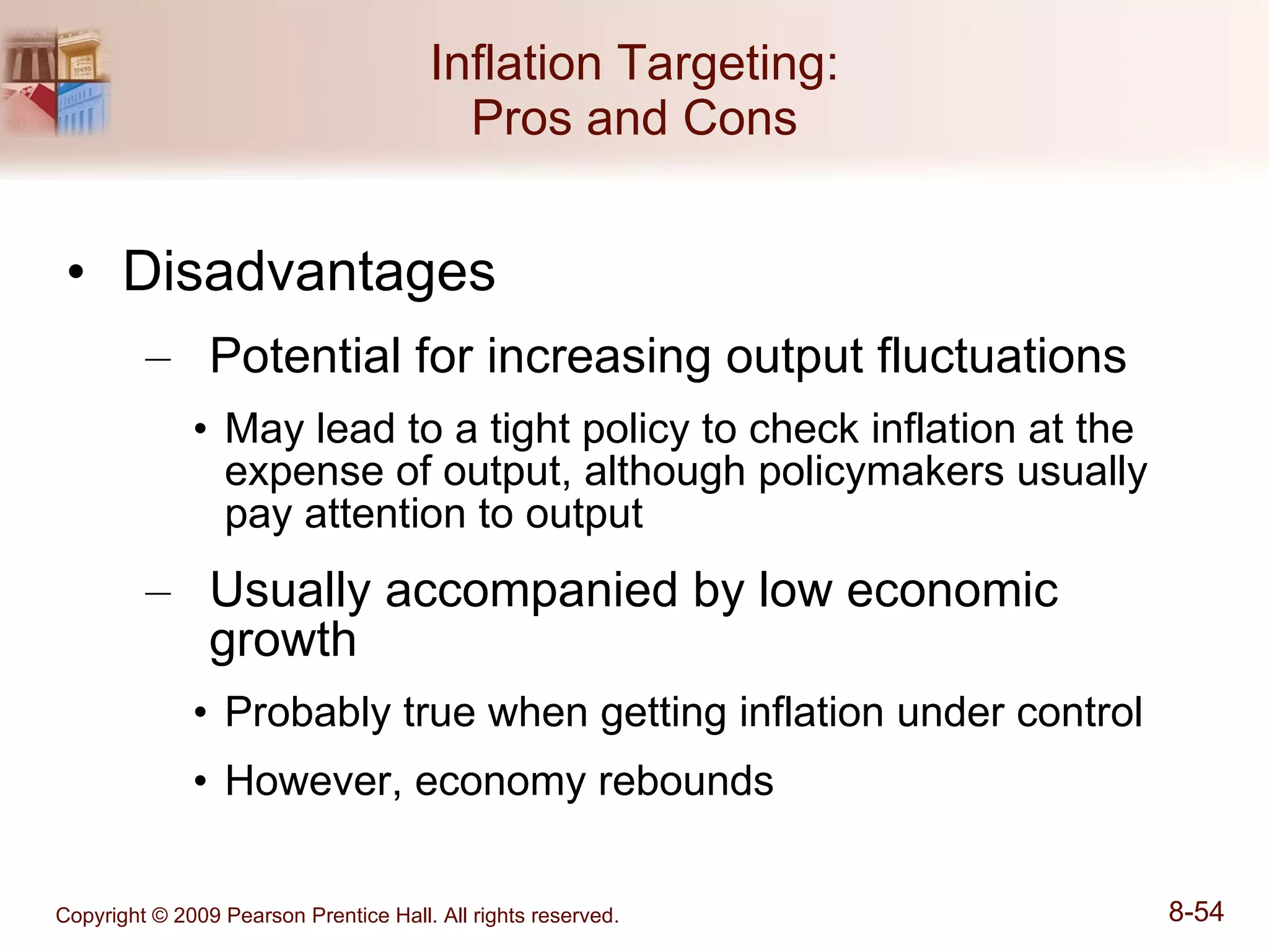 Inflation Targeting: Pros and Cons Disadvantages Potential for increasing output fluctuations May lead to a tight policy to check inflation at the expense of output, although policymakers usually pay attention to output Usually accompanied by low economic growth Probably true when getting inflation under control However, economy rebounds 