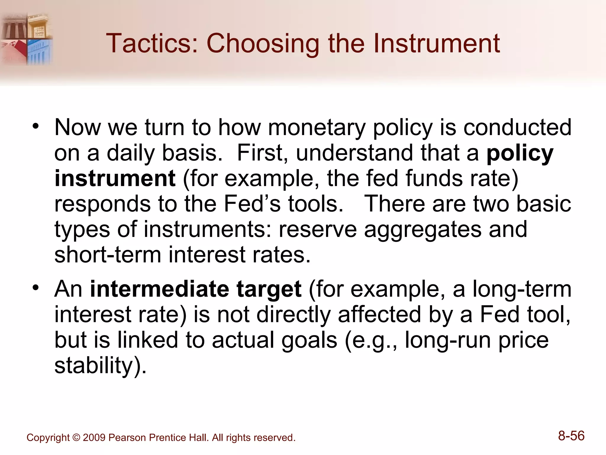 Tactics: Choosing the Instrument Now we turn to how monetary policy is conducted on a daily basis.  First, understand that a  policy instrument  (for example, the fed funds rate) responds to the Fed’s tools.  There are two basic types of instruments: reserve aggregates and short-term interest rates. An  intermediate target  (for example, a long-term interest rate) is not directly affected by a Fed tool, but is linked to actual goals (e.g., long-run price stability). 