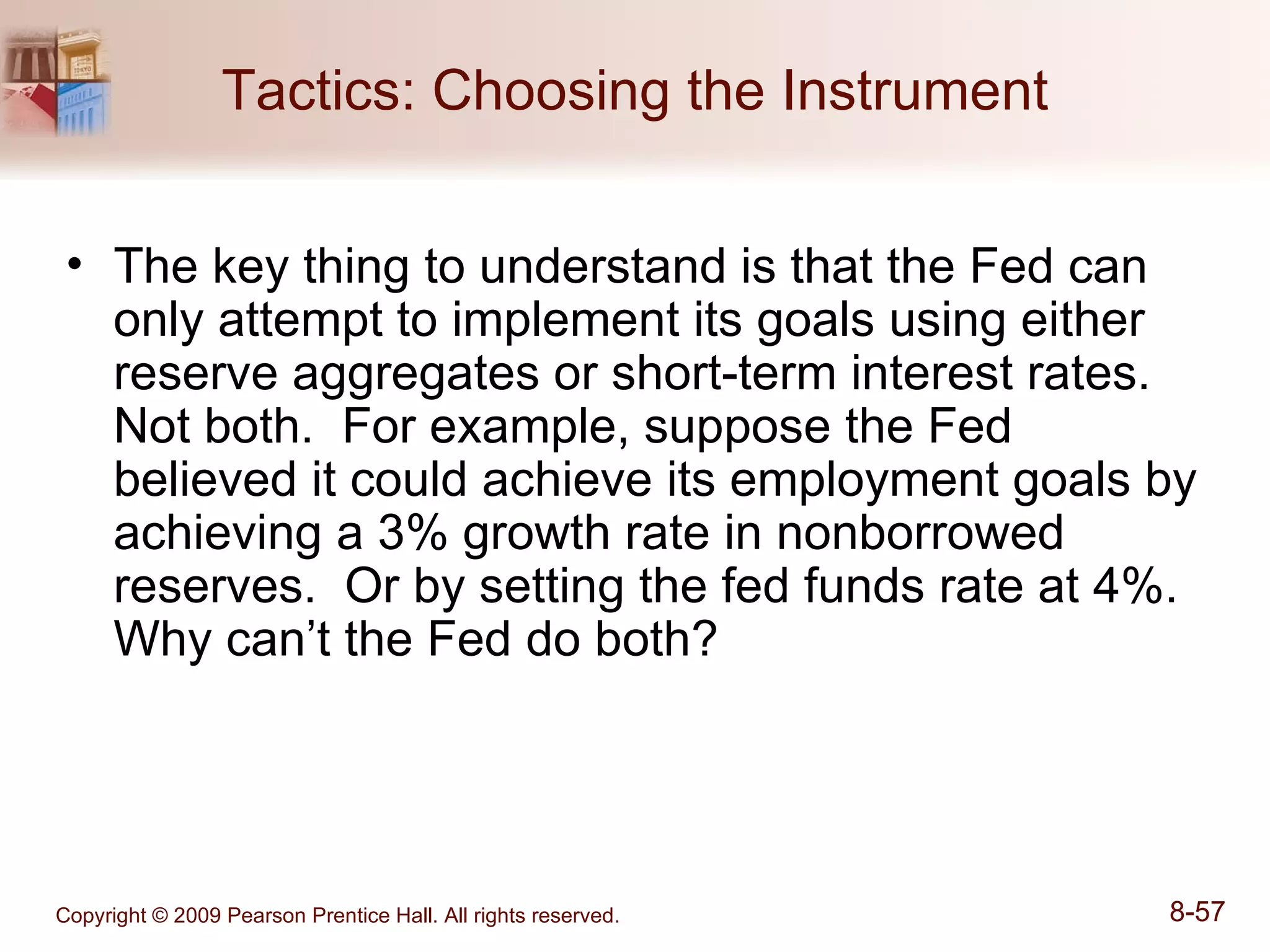 Tactics: Choosing the Instrument The key thing to understand is that the Fed can only attempt to implement its goals using either reserve aggregates or short-term interest rates.  Not both.  For example, suppose the Fed believed it could achieve its employment goals by achieving a 3% growth rate in nonborrowed reserves.  Or by setting the fed funds rate at 4%.  Why can’t the Fed do both? 