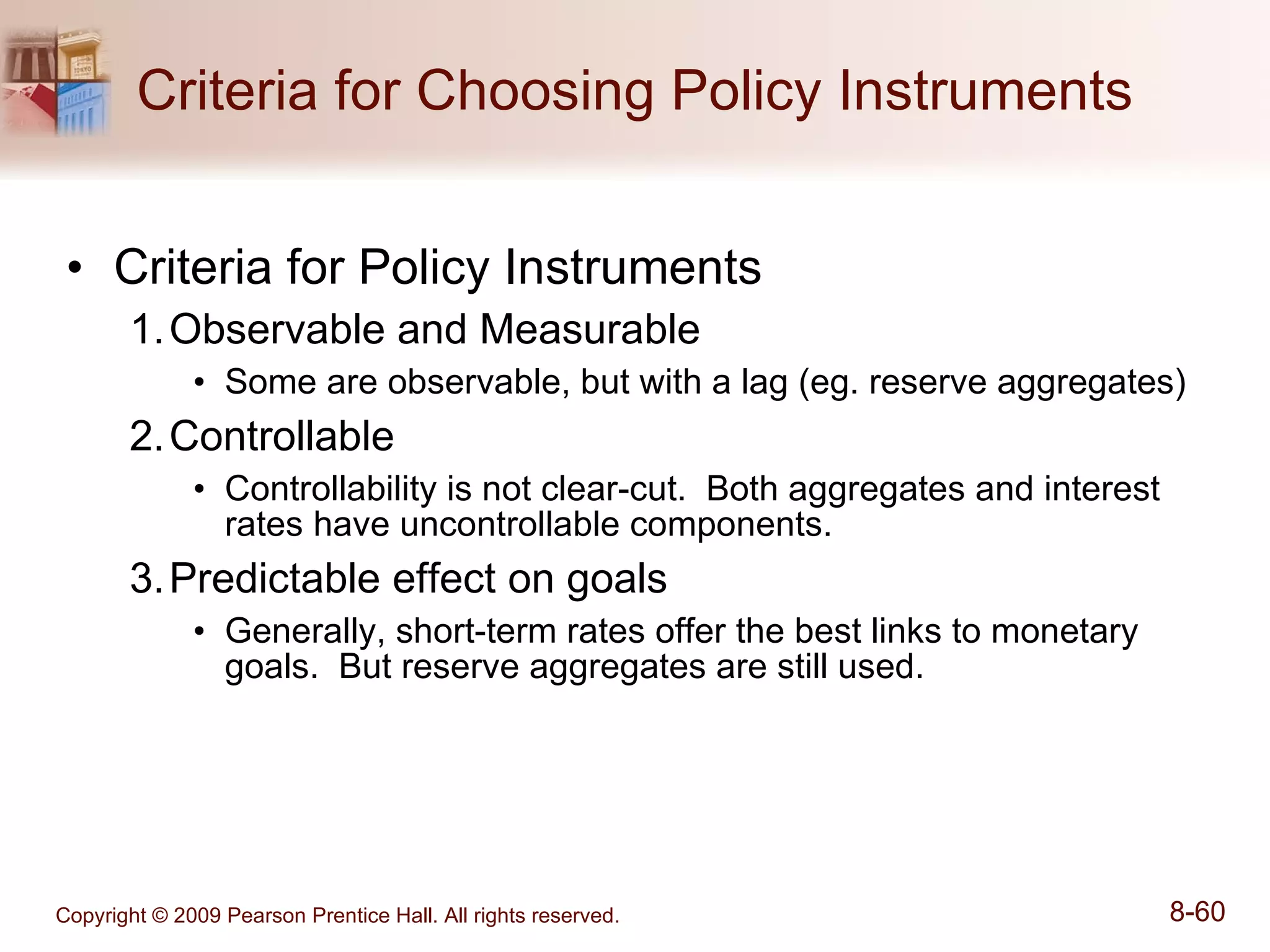 Criteria for Choosing Policy Instruments Criteria for Policy Instruments Observable and Measurable Some are observable, but with a lag (eg. reserve aggregates) Controllable Controllability is not clear-cut.  Both aggregates and interest rates have uncontrollable components. Predictable effect on goals Generally, short-term rates offer the best links to monetary goals.  But reserve aggregates are still used. 