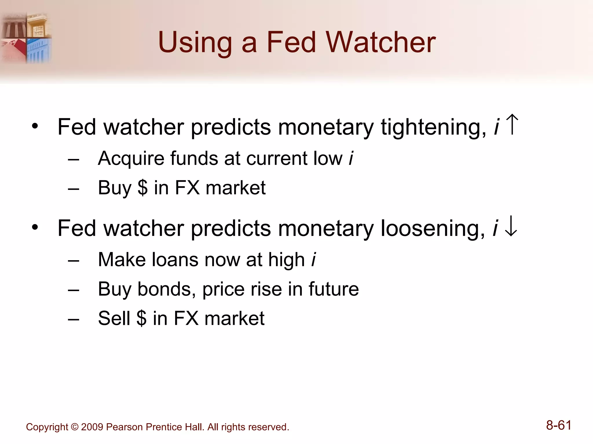 Using a Fed Watcher Fed watcher predicts monetary tightening,  i    Acquire funds at current low  i Buy $ in FX market Fed watcher predicts monetary loosening,  i    Make loans now at high  i Buy bonds, price rise in future Sell $ in FX market 