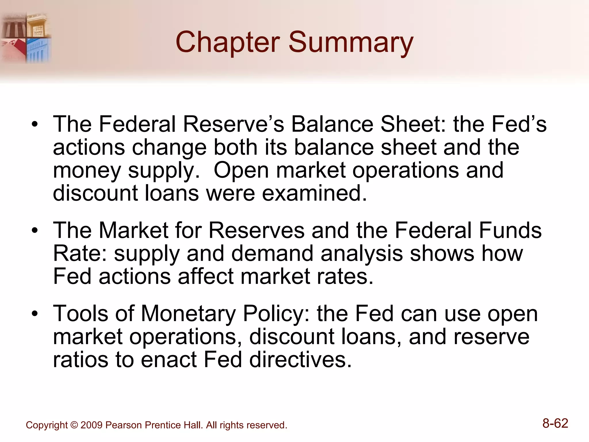 Chapter Summary The Federal Reserve’s Balance Sheet: the Fed’s actions change both its balance sheet and the money supply.  Open market operations and discount loans were examined. The Market for Reserves and the Federal Funds Rate: supply and demand analysis shows how Fed actions affect market rates. Tools of Monetary Policy: the Fed can use open market operations, discount loans, and reserve ratios to enact Fed directives. 