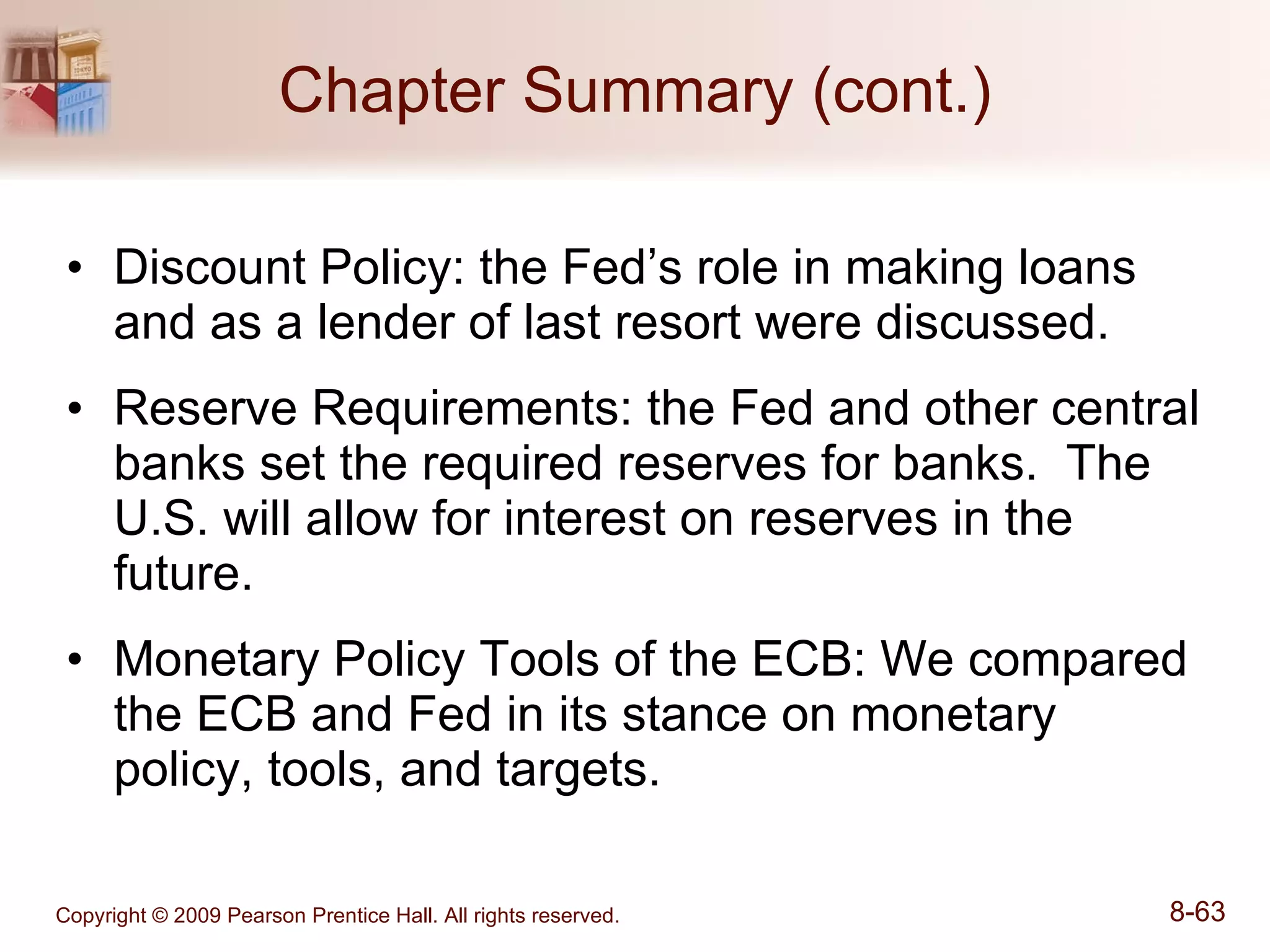 Chapter Summary (cont.) Discount Policy: the Fed’s role in making loans and as a lender of last resort were discussed. Reserve Requirements: the Fed and other central banks set the required reserves for banks.  The U.S. will allow for interest on reserves in the future. Monetary Policy Tools of the ECB: We compared the ECB and Fed in its stance on monetary policy, tools, and targets. 