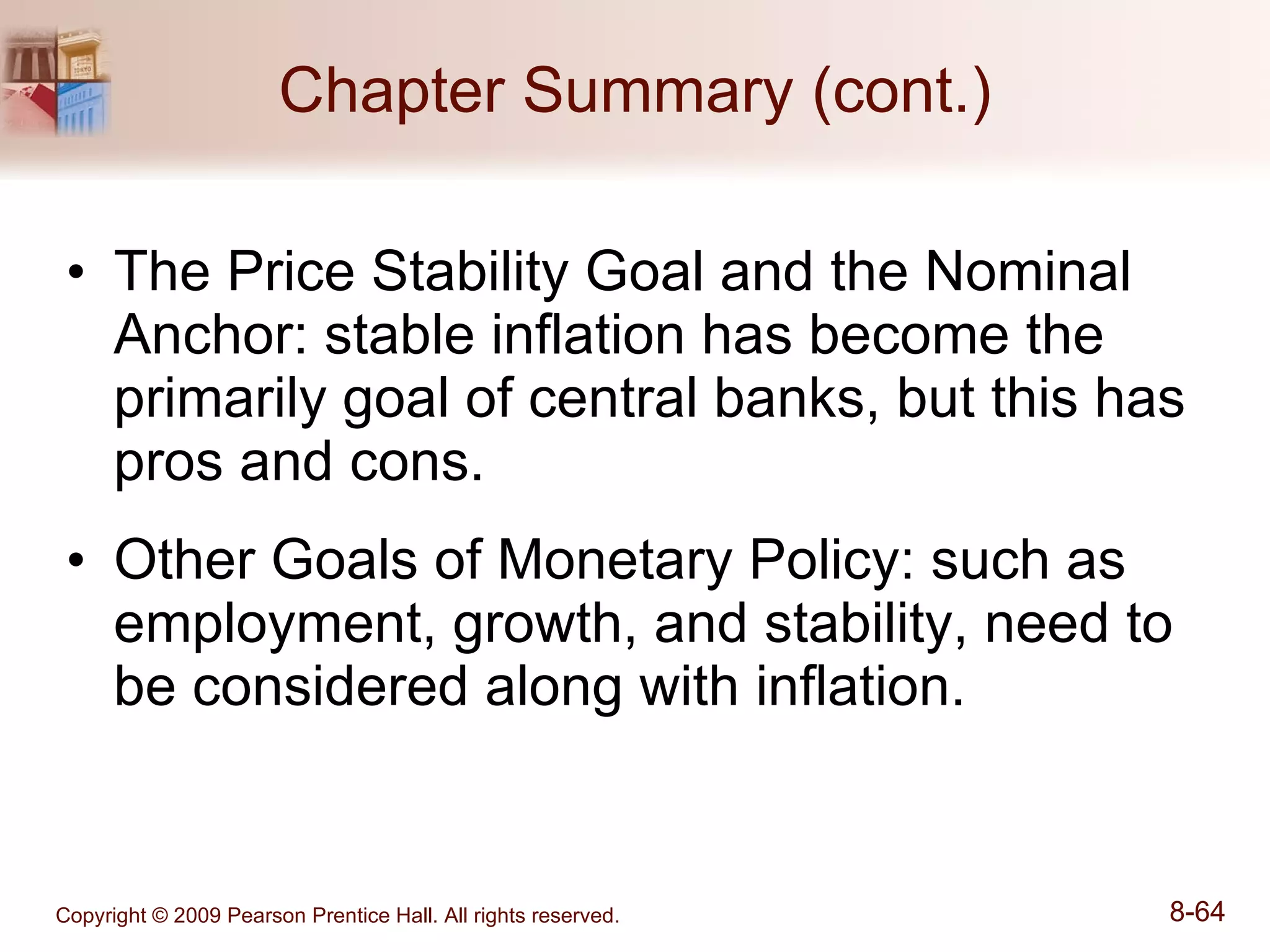 Chapter Summary (cont.) The Price Stability Goal and the Nominal Anchor: stable inflation has become the primarily goal of central banks, but this has pros and cons. Other Goals of Monetary Policy: such as employment, growth, and stability, need to be considered along with inflation. 