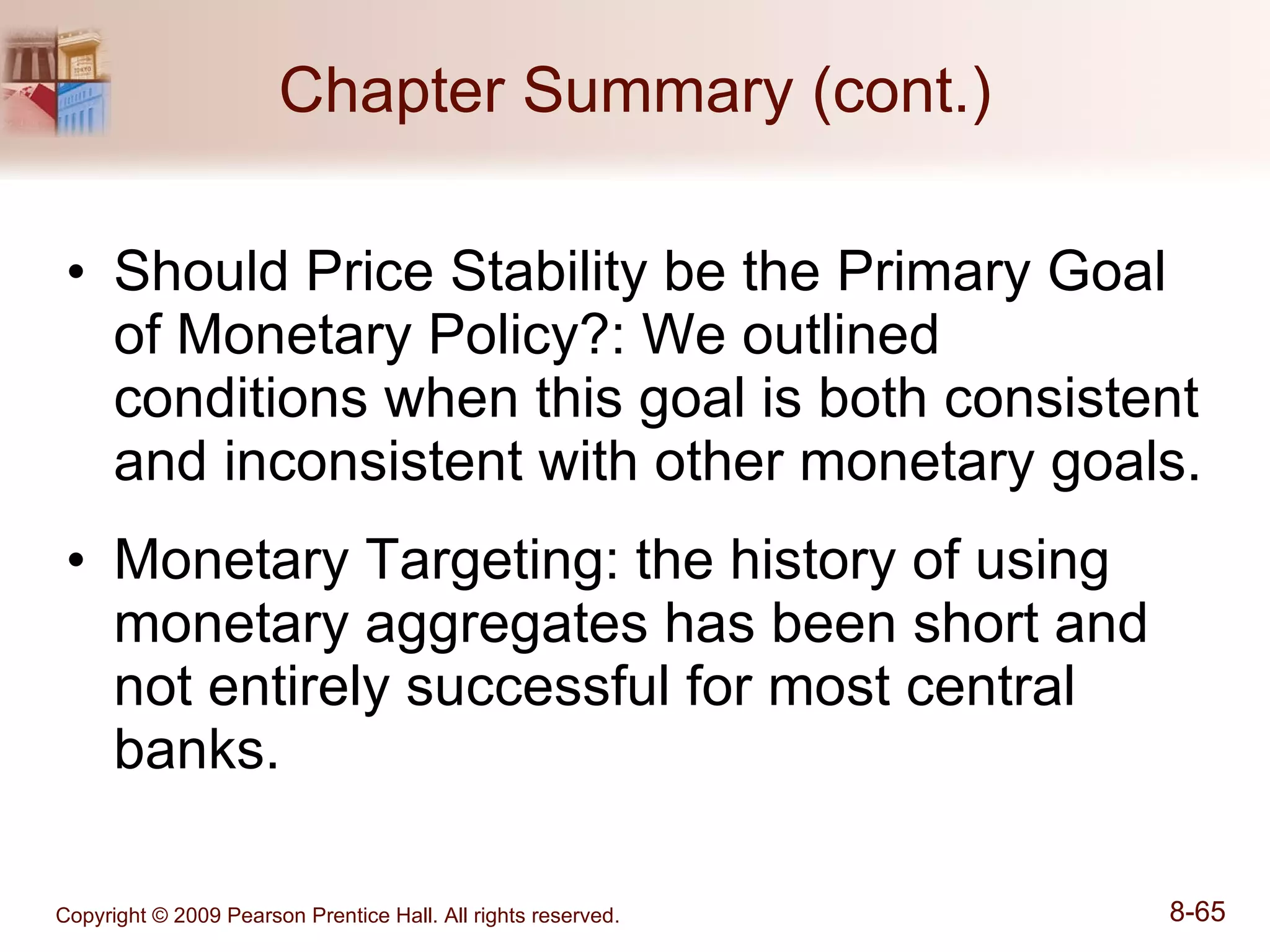 Chapter Summary (cont.) Should Price Stability be the Primary Goal of Monetary Policy?: We outlined conditions when this goal is both consistent and inconsistent with other monetary goals. Monetary Targeting: the history of using monetary aggregates has been short and not entirely successful for most central banks. 