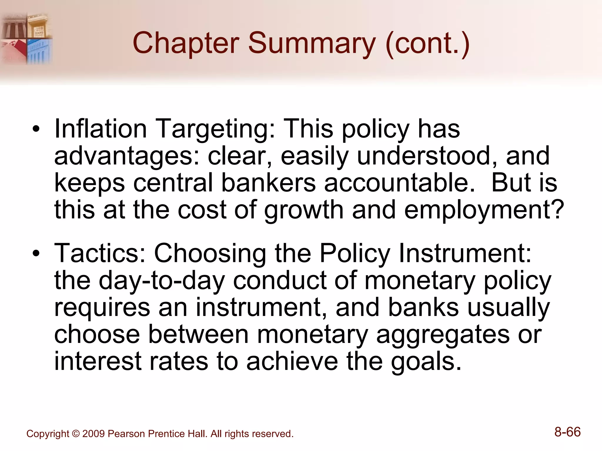 Chapter Summary (cont.) Inflation Targeting: This policy has advantages: clear, easily understood, and keeps central bankers accountable.  But is this at the cost of growth and employment? Tactics: Choosing the Policy Instrument: the day-to-day conduct of monetary policy requires an instrument, and banks usually choose between monetary aggregates or interest rates to achieve the goals. 