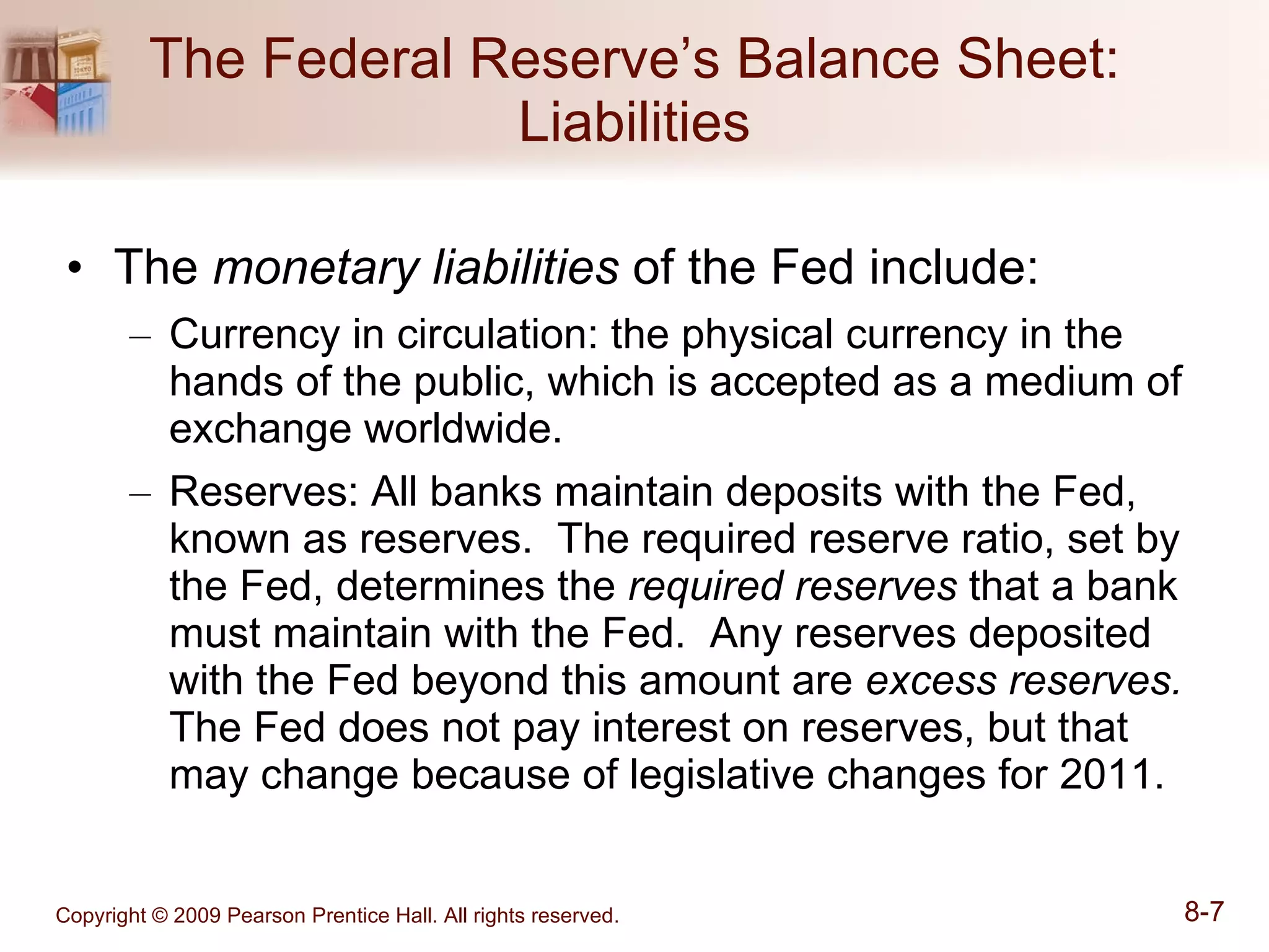 The Federal Reserve’s Balance Sheet: Liabilities The  monetary liabilities  of the Fed include: Currency in circulation: the physical currency in the hands of the public, which is accepted as a medium of exchange worldwide. Reserves: All banks maintain deposits with the Fed, known as reserves.  The required reserve ratio, set by the Fed, determines the  required reserves  that a bank must maintain with the Fed.  Any reserves deposited with the Fed beyond this amount are  excess reserves.   The Fed does not pay interest on reserves, but that may change because of legislative changes for 2011. 