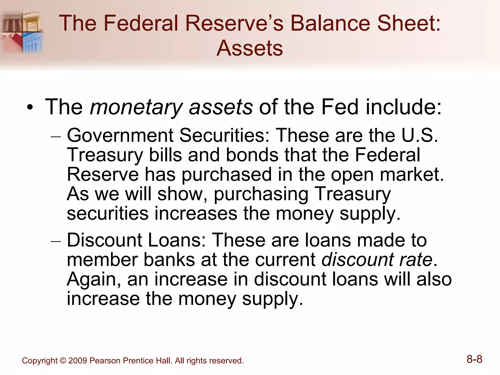 The Federal Reserve’s Balance Sheet: Assets The  monetary assets  of the Fed include: Government Securities: These are the U.S. Treasury bills and bonds that the Federal Reserve has purchased in the open market.  As we will show, purchasing Treasury securities increases the money supply. Discount Loans: These are loans made to member banks at the current  discount rate .  Again, an increase in discount loans will also increase the money supply. 