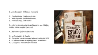 3. La instauración del Estado mexicano
3.1 Fundación del Estado mexicano
3.2 Monarquismo y republicanismo
3.3 Federalismo y centralismo
3.4 Intervenciones extranjeras (la guerra con Estados
Unidos e intervención francesa)
4. Liberalismo y conservadurismo
4.1 La Revolución de Ayutla
4.2 Oposición conservadora a la Constitución de 1857
4.3 El liberalismo en las leyes y guerra de Reforma
4.4 La segunda intervención francesa
 