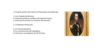 5. Proyecto político del imperio de Maximiliano de Habsburgo
5.1 Los Tratados de Miramar
5.2 Aspectos jurídicos y políticos del segundo Imperio
5.3 Evacuación francesa y el contexto internacional
6. La República Restaurada
6.1 El sitio de Querétaro
6.2 La reconstrucción de la República
6.3 Ascenso y consolidación de Porfirio Díaz
 