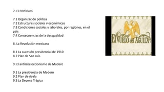 7. El Porfiriato
7.1 Organización política
7.2 Estructuras sociales y económicas
7.3 Condiciones sociales y laborales, por regiones, en el
país
7.4 Consecuencias de la desigualdad
8. La Revolución mexicana
8.1 La sucesión presidencial de 1910
8.2 Plan de San Luis
9. El antirreeleccionismo de Madero
9.1 La presidencia de Madero
9.2 Plan de Ayala
9.3 La Decena Trágica
 