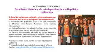 ACTIVIDAD INTEGRADORA 3
Semblanza histórica: de la Independencia a la República
restaurada
1. Describe los factores nacionales e internacionales que
influyeron para el inicio de la guerra de independencia.
Es importante antes de describir lo que se nos pide, comprender
la diferencia entre Factores Nacionales como Factores
Internacionales
Los Factores Nacionales son todos los hechos, eventos o sucesos
ocurridos dentro de nuestro país o territorio nacional.
Los Factores Internacionales son todos los hechos, eventos o
sucesos ocurridos fuera del territorio nacional y que tuvieron
repercusiones de forma directa con nuestra Independencia
Para responder este punto, lean los apoyos o recursos de la
plataforma
**Antecedentes de la guerra de Independencia de la Nueva
España y Antecedentes | Portal Académico del CCH (unam.mx)
 