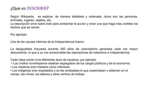 ¿Que es DESCRIBIR?
Según Wikipedia, es explicar, de manera detallada y ordenada, cómo son las personas,
animales, lugares, objetos, etc.
La descripción sirve sobre todo para ambientar la acción y crear una que haga más creíbles los
hechos que se narran.
Por ejemplo:
Una de las causas internas de la Independencia fueron:
La desigualdad impuesta durante 300 años de colonialismo generaba cada vez mayor
descontento, lo que a su vez acrecentaba las aspiraciones de soberanía e independencia.
Cada clase social vivía diferentes tipos de injusticia, por ejemplo:
• Los criollos novohispanos estaban segregados de los cargos políticos y de la economía.
• Los mestizos eran tratados como inferiores.
• Los indígenas eran explotados y se les arrebataba lo que cosechaban u obtenían en el
campo, las minas, los talleres y otros centros de trabajo.
 