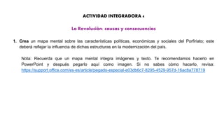 ACTIVIDAD INTEGRADORA 4
La Revolución: causas y consecuencias
1. Crea un mapa mental sobre las características políticas, económicas y sociales del Porfiriato; este
deberá reflejar la influencia de dichas estructuras en la modernización del país.
Nota: Recuerda que un mapa mental integra imágenes y texto. Te recomendamos hacerlo en
PowerPoint y después pegarlo aquí como imagen. Si no sabes cómo hacerlo, revisa:
https://support.office.com/es-es/article/pegado-especial-e03db6c7-8295-4529-957d-16ac8a778719
 