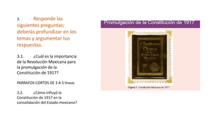 3. Responde las
siguientes preguntas;
deberás profundizar en los
temas y argumentar tus
respuestas.
3.1. ¿Cuál es la importancia
de la Revolución Mexicana para
la promulgación de la
Constitución de 1917?
PARRAFOS CORTOS DE 3 A 5 líneas
3.2. ¿Cómo influyó la
Constitución de 1917 en la
consolidación del Estado mexicano?
 