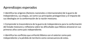 Aprendizajes esperados
• Identifica los orígenes (factores nacionales e internacionales) de la guerra de
Independencia, sus etapas, así como sus principales protagonistas y el impacto de
sus ideologías en la conformación de la nación mexicana.
• Comprende la trascendencia de la guerra de Independencia para la conformación
del Estado mexicano y reflexiona sobre las dificultades que México atravesó en sus
primeros años como país independiente.
• Identifica los conflictos que enfrentó México con el exterior como país
independiente y la pérdida de territorio como consecuencia de estos.
 