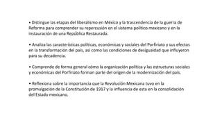 • Distingue las etapas del liberalismo en México y la trascendencia de la guerra de
Reforma para comprender su repercusión en el sistema político mexicano y en la
instauración de una República Restaurada.
• Analiza las características políticas, económicas y sociales del Porfiriato y sus efectos
en la transformación del país, así como las condiciones de desigualdad que influyeron
para su decadencia.
• Comprende de forma general cómo la organización política y las estructuras sociales
y económicas del Porfiriato forman parte del origen de la modernización del país.
• Reflexiona sobre la importancia que la Revolución Mexicana tuvo en la
promulgación de la Constitución de 1917 y la influencia de esta en la consolidación
del Estado mexicano.
 