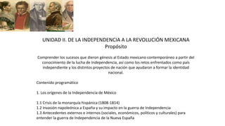 UNIDAD II. DE LA INDEPENDENCIA A LA REVOLUCIÓN MEXICANA
Propósito
Comprender los sucesos que dieron génesis al Estado mexicano contemporáneo a partir del
conocimiento de la lucha de Independencia, así como los retos enfrentados como país
independiente y los distintos proyectos de nación que ayudaron a formar la identidad
nacional.
Contenido programático
1. Los orígenes de la Independencia de México
1.1 Crisis de la monarquía hispánica (1808-1814)
1.2 Invasión napoleónica a España y su impacto en la guerra de Independencia
1.3 Antecedentes externos e internos (sociales, económicos, políticos y culturales) para
entender la guerra de Independencia de la Nueva España
 