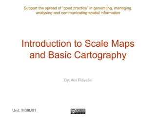 Support the spread of “good practice” in generating, managing,
analysing and communicating spatial information
Introduction to Scale Maps
and Basic Cartography
Unit: M09U01
By: Alix Flavelle
 