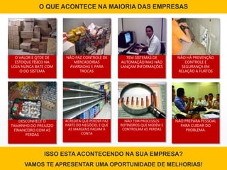 O QUE ACONTECE NA MAIORIA DAS EMPRESAS
O VALOR E QTDE DE
ESTOQUE FÍSICO NA
LOJA NUNCA BATE COM
O DO SISTEMA
NÃO FAZ CONTROLE DE
MERCADORIAS
AVARIADAS E PARA
TROCAS
NÃO HÁ PREVENÇÃO
CONTROLE E
SEGURANÇA EM
RELAÇÃO À FURTOS
DESCONHECE O
TAMANHO DO PREJUÍZO
FINANCEIRO COM AS
PERDAS
ACREDITA QUE PERDER FAZ
PARTE DO NEGÓCIO, E QUE
AS MARGENS PAGAM A
CONTA
NÃO PREPARA PESSOAL
PARA CUIDAR DO
PROBLEMA.
TEM SISTEMAS DE
AUTOMAÇÃO MAS NÃO
LANÇAM INFORMAÇÕES
NÃO TEM PROCESSOS
ROTINEIROS QUE MEDEM E
CONTROLAM AS PERDAS
ISSO ESTA ACONTECENDO NA SUA EMPRESA?
VAMOS TE APRESENTAR UMA OPORTUNIDADE DE MELHORIAS!
 
