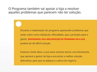 O Programa também vai apoiar a loja a resolver
aqueles problemas que parecem não ter solução.
Durante a implantação do programa aparecerão problemas que
serão vistos como obstáculo, dificuldade, que a princípio para o
gestor, RESPONSÁVEL PELA IMPLANTAÇÃO DO PROGRAMA PELA LOJA,
poderá ser de difícil solução.
Estamos ciente disso, e pra esses eventos temos uma ferramenta
que apoiará o gestor da loja a encontrar a melhor solução,
alternativa, para que se adeque a cultura do negócio.
 