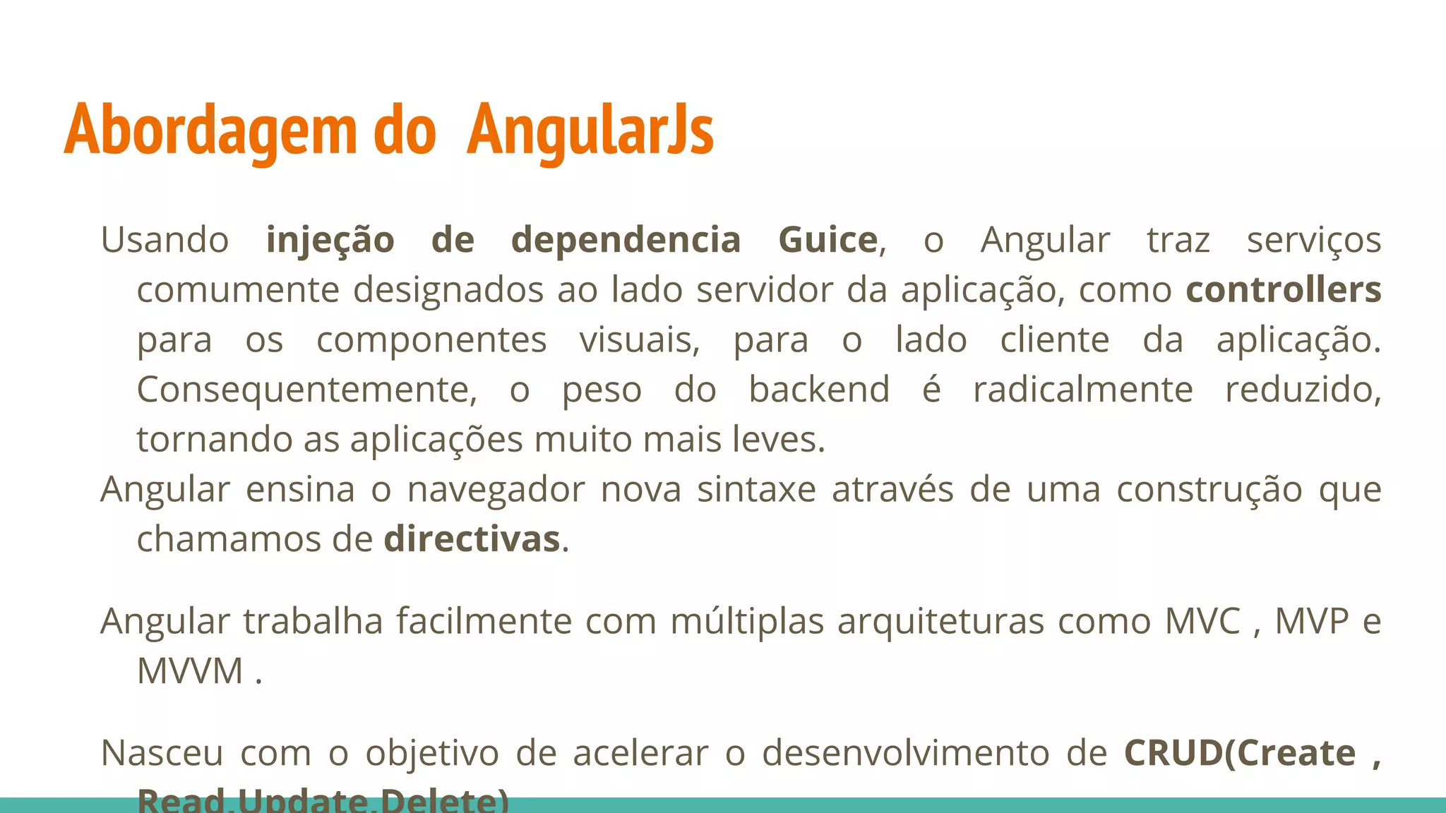 Abordagem do AngularJs Usando injeção de dependencia Guice, o Angular traz serviços comumente designados ao lado servidor da aplicação, como controllers para os componentes visuais, para o lado cliente da aplicação. Consequentemente, o peso do backend é radicalmente reduzido, tornando as aplicações muito mais leves. Angular ensina o navegador nova sintaxe através de uma construção que chamamos de directivas. Angular trabalha facilmente com múltiplas arquiteturas como MVC , MVP e MVVM . Nasceu com o objetivo de acelerar o desenvolvimento de CRUD(Create , 
