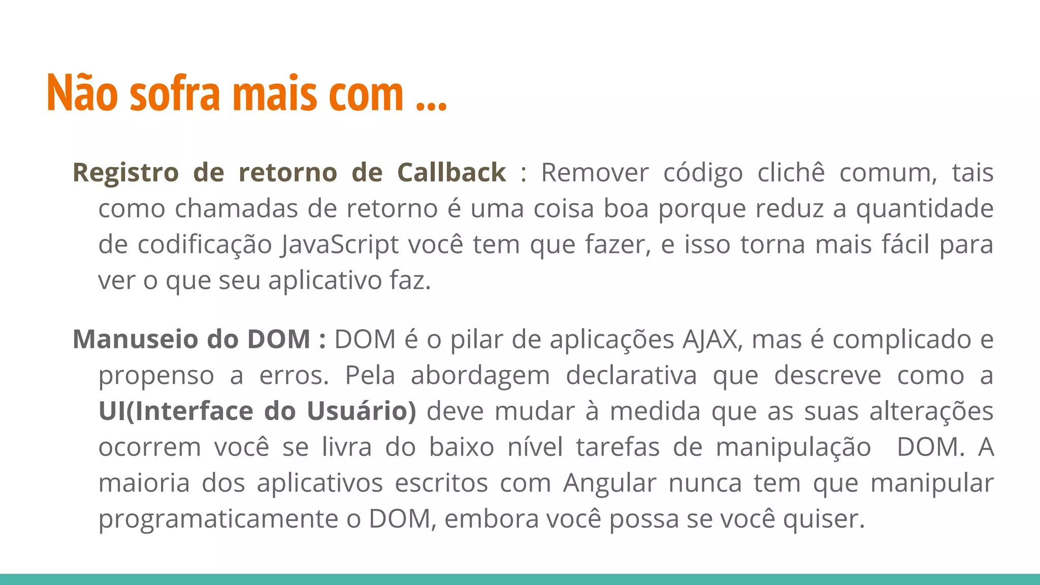 Não sofra mais com ... Registro de retorno de Callback : Remover código clichê comum, tais como chamadas de retorno é uma coisa boa porque reduz a quantidade de codificação JavaScript você tem que fazer, e isso torna mais fácil para ver o que seu aplicativo faz. Manuseio do DOM : DOM é o pilar de aplicações AJAX, mas é complicado e propenso a erros. Pela abordagem declarativa que descreve como a UI(Interface do Usuário) deve mudar à medida que as suas alterações ocorrem você se livra do baixo nível tarefas de manipulação DOM. A maioria dos aplicativos escritos com Angular nunca tem que manipular programaticamente o DOM, embora você possa se você quiser. 