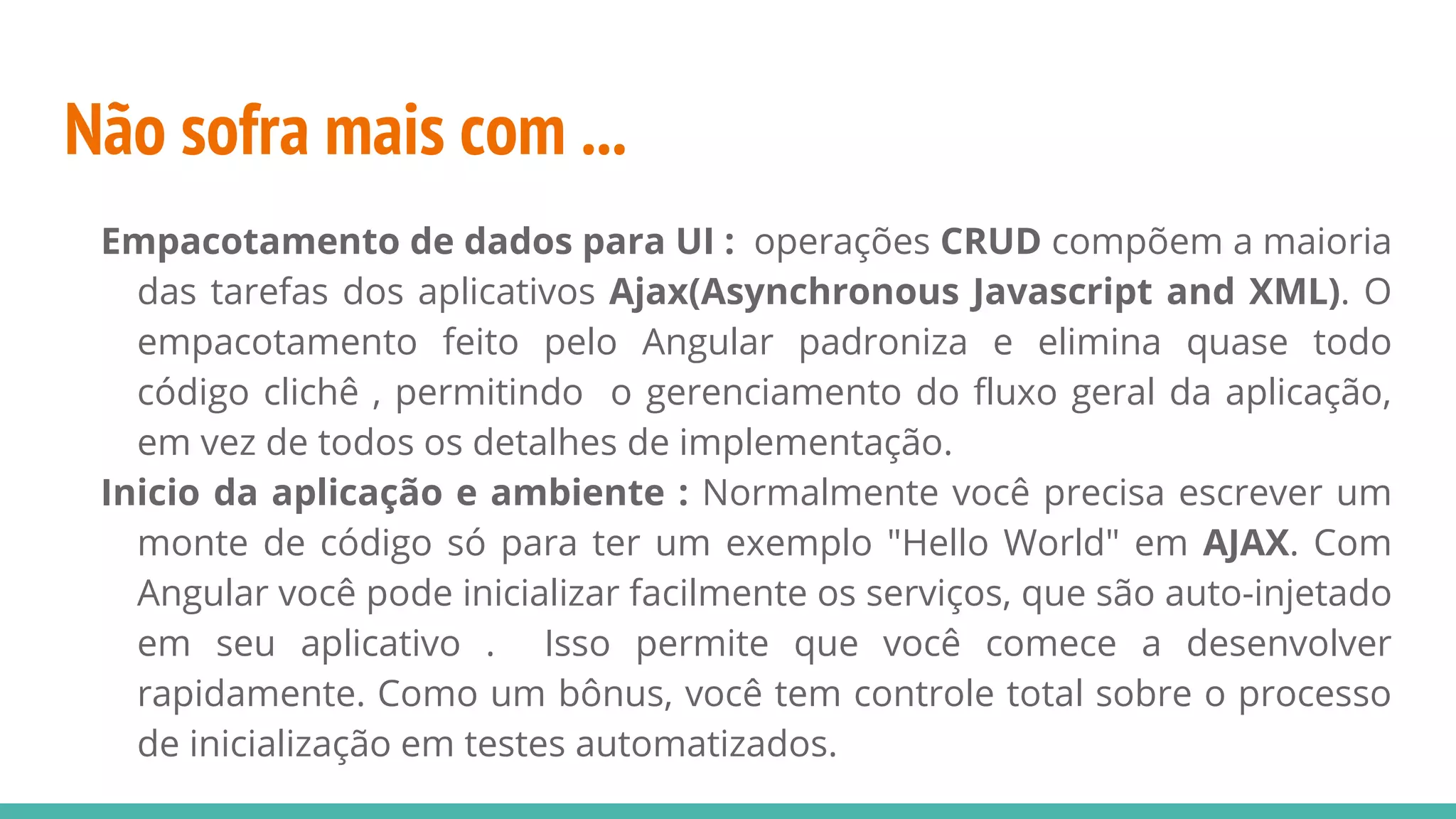 Não sofra mais com ... Empacotamento de dados para UI : operações CRUD compõem a maioria das tarefas dos aplicativos Ajax(Asynchronous Javascript and XML). O empacotamento feito pelo Angular padroniza e elimina quase todo código clichê , permitindo o gerenciamento do fluxo geral da aplicação, em vez de todos os detalhes de implementação. Inicio da aplicação e ambiente : Normalmente você precisa escrever um monte de código só para ter um exemplo "Hello World" em AJAX. Com Angular você pode inicializar facilmente os serviços, que são auto-injetado em seu aplicativo . Isso permite que você comece a desenvolver rapidamente. Como um bônus, você tem controle total sobre o processo de inicialização em testes automatizados. 