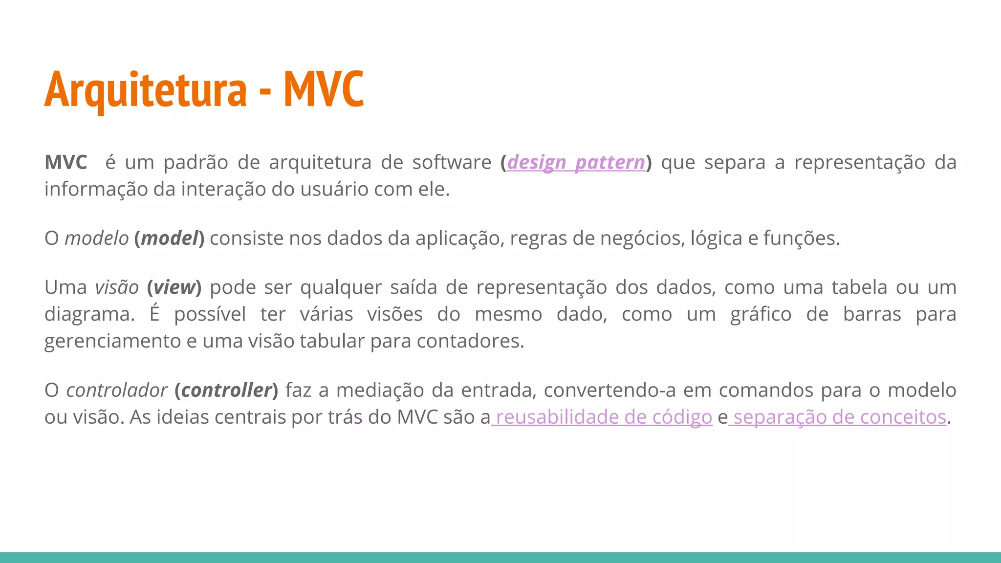Arquitetura - MVC MVC é um padrão de arquitetura de software (design pattern) que separa a representação da informação da interação do usuário com ele. O modelo (model) consiste nos dados da aplicação, regras de negócios, lógica e funções. Uma visão (view) pode ser qualquer saída de representação dos dados, como uma tabela ou um diagrama. É possível ter várias visões do mesmo dado, como um gráfico de barras para gerenciamento e uma visão tabular para contadores. O controlador (controller) faz a mediação da entrada, convertendo-a em comandos para o modelo ou visão. As ideias centrais por trás do MVC são a reusabilidade de código e separação de conceitos. 