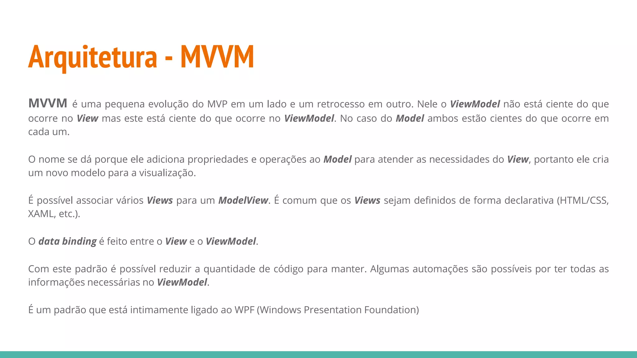 Arquitetura - MVVM MVVM é uma pequena evolução do MVP em um lado e um retrocesso em outro. Nele o ViewModel não está ciente do que ocorre no View mas este está ciente do que ocorre no ViewModel. No caso do Model ambos estão cientes do que ocorre em cada um. O nome se dá porque ele adiciona propriedades e operações ao Model para atender as necessidades do View, portanto ele cria um novo modelo para a visualização. É possível associar vários Views para um ModelView. É comum que os Views sejam definidos de forma declarativa (HTML/CSS, XAML, etc.). O data binding é feito entre o View e o ViewModel. Com este padrão é possível reduzir a quantidade de código para manter. Algumas automações são possíveis por ter todas as informações necessárias no ViewModel. É um padrão que está intimamente ligado ao WPF (Windows Presentation Foundation) 