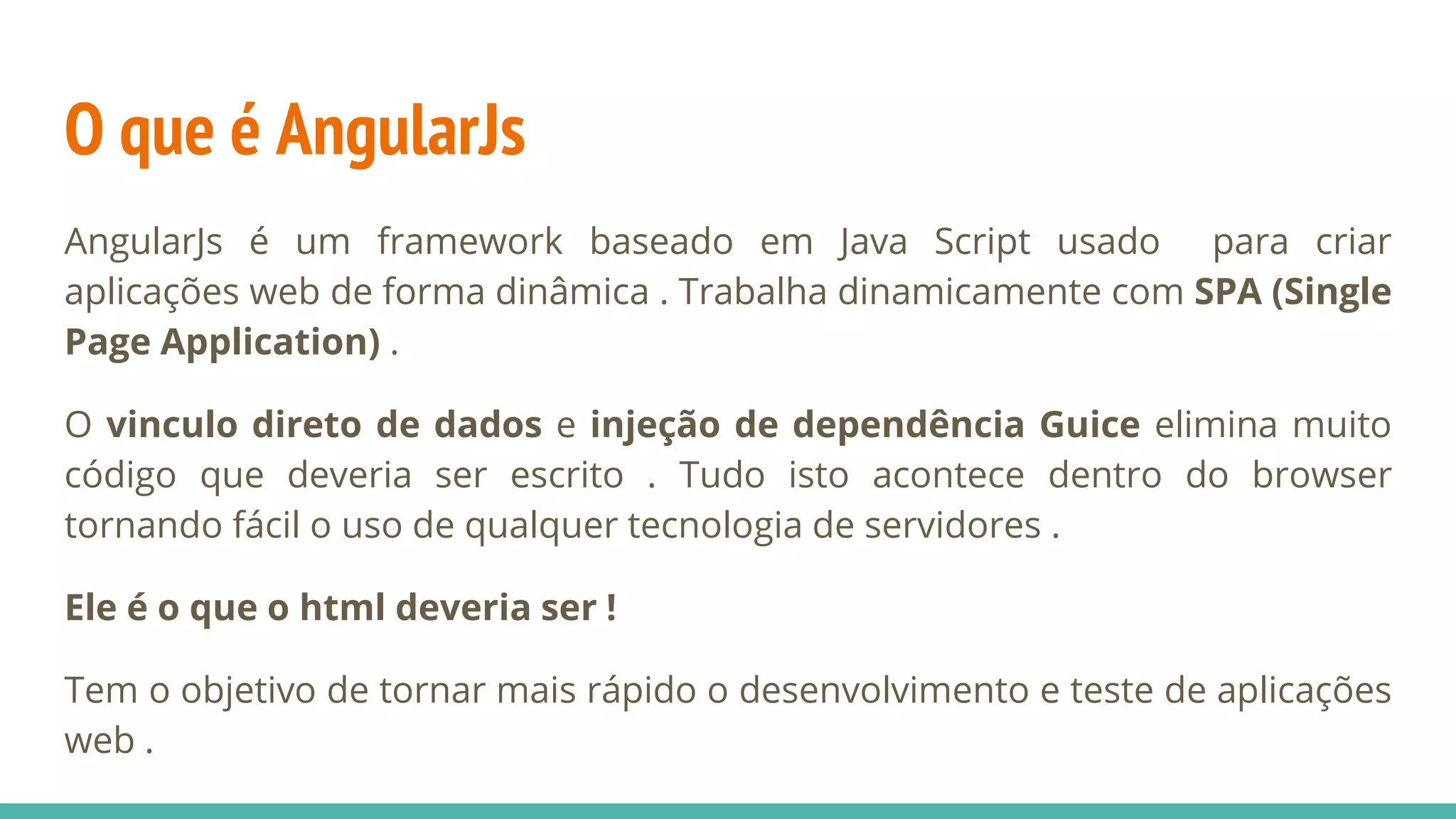 O que é AngularJs AngularJs é um framework baseado em Java Script usado para criar aplicações web de forma dinâmica . Trabalha dinamicamente com SPA (Single Page Application) . O vinculo direto de dados e injeção de dependência Guice elimina muito código que deveria ser escrito . Tudo isto acontece dentro do browser tornando fácil o uso de qualquer tecnologia de servidores . Ele é o que o html deveria ser ! Tem o objetivo de tornar mais rápido o desenvolvimento e teste de aplicações web . 