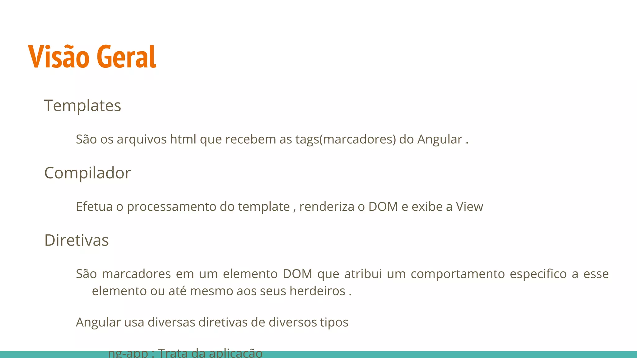 Visão Geral Templates São os arquivos html que recebem as tags(marcadores) do Angular . Compilador Efetua o processamento do template , renderiza o DOM e exibe a View Diretivas São marcadores em um elemento DOM que atribui um comportamento especifico a esse elemento ou até mesmo aos seus herdeiros . Angular usa diversas diretivas de diversos tipos ng-app : Trata da aplicação 