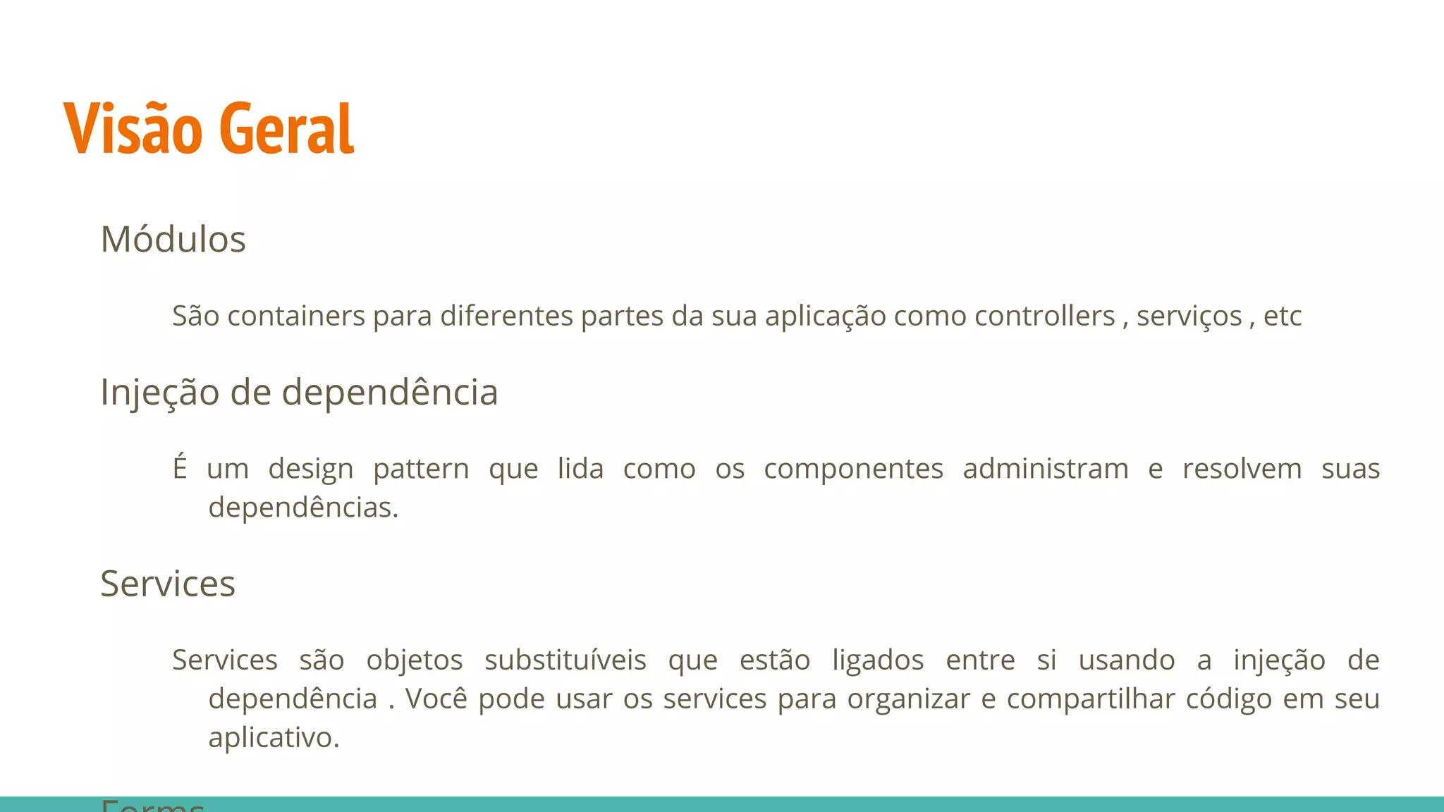 Visão Geral Módulos São containers para diferentes partes da sua aplicação como controllers , serviços , etc Injeção de dependência É um design pattern que lida como os componentes administram e resolvem suas dependências. Services Services são objetos substituíveis que estão ligados entre si usando a injeção de dependência . Você pode usar os services para organizar e compartilhar código em seu aplicativo. 