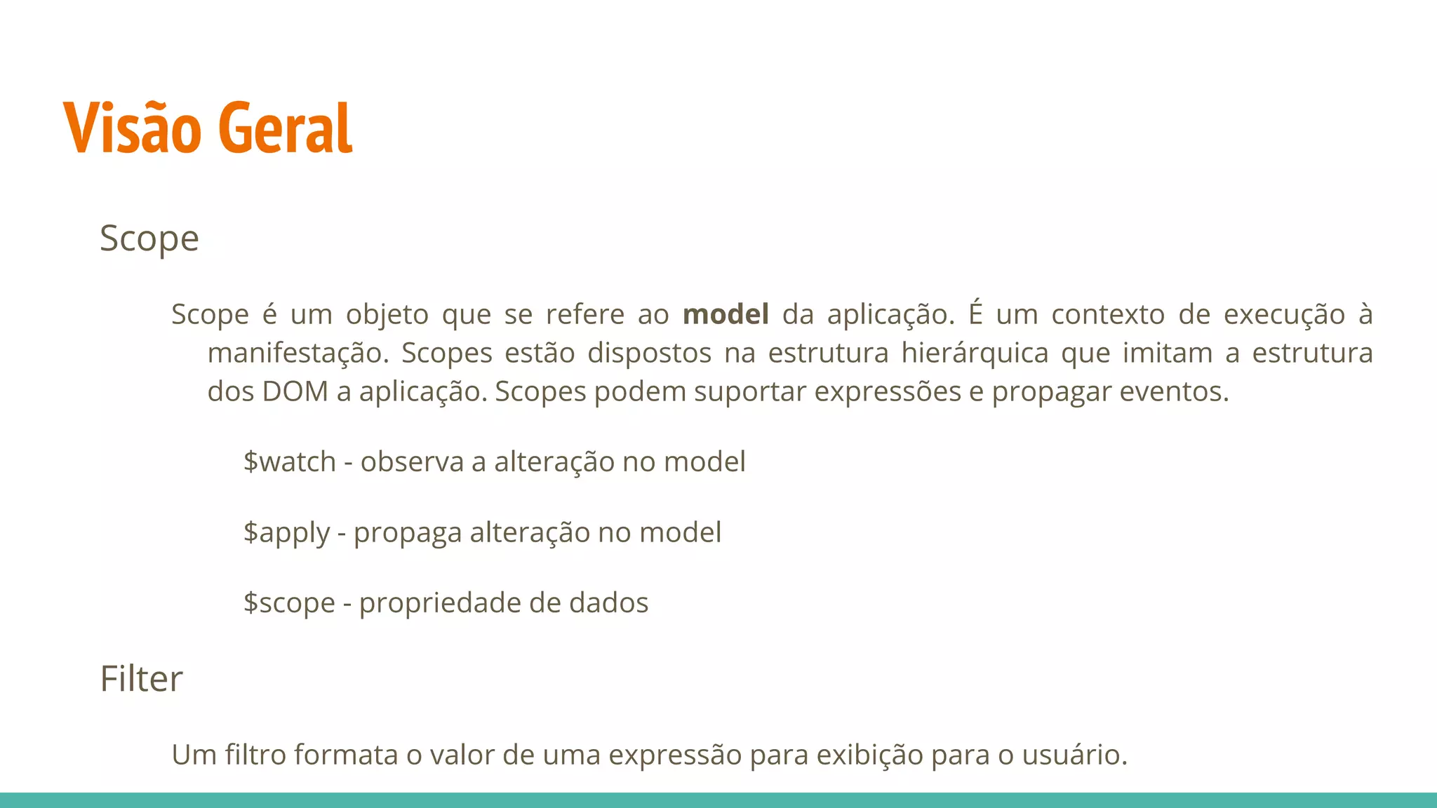 Visão Geral Scope Scope é um objeto que se refere ao model da aplicação. É um contexto de execução à manifestação. Scopes estão dispostos na estrutura hierárquica que imitam a estrutura dos DOM a aplicação. Scopes podem suportar expressões e propagar eventos. $watch - observa a alteração no model $apply - propaga alteração no model $scope - propriedade de dados Filter Um filtro formata o valor de uma expressão para exibição para o usuário. 