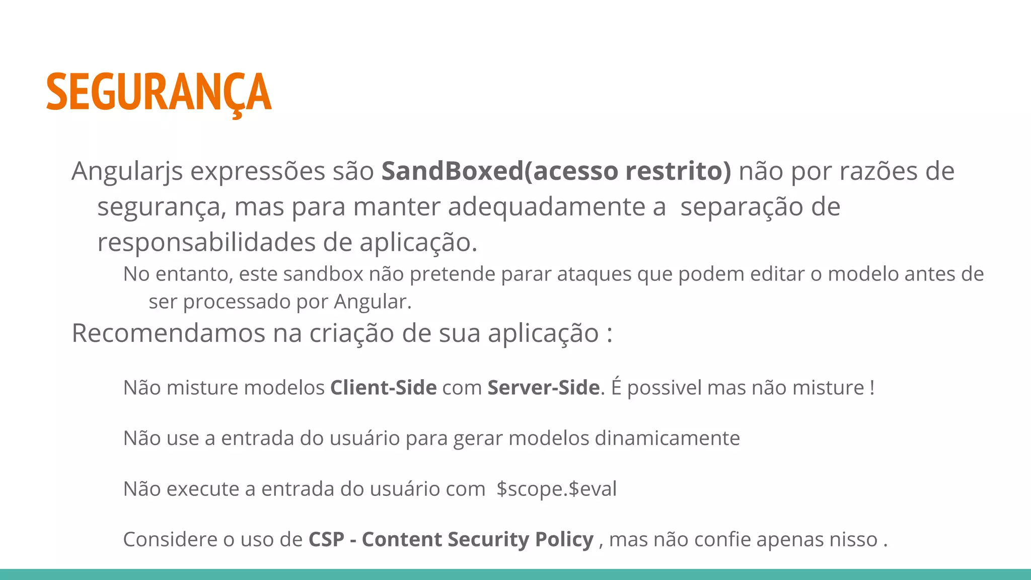 SEGURANÇA Angularjs expressões são SandBoxed(acesso restrito) não por razões de segurança, mas para manter adequadamente a separação de responsabilidades de aplicação. No entanto, este sandbox não pretende parar ataques que podem editar o modelo antes de ser processado por Angular. Recomendamos na criação de sua aplicação : Não misture modelos Client-Side com Server-Side. É possivel mas não misture ! Não use a entrada do usuário para gerar modelos dinamicamente Não execute a entrada do usuário com $scope.$eval Considere o uso de CSP - Content Security Policy , mas não confie apenas nisso . 