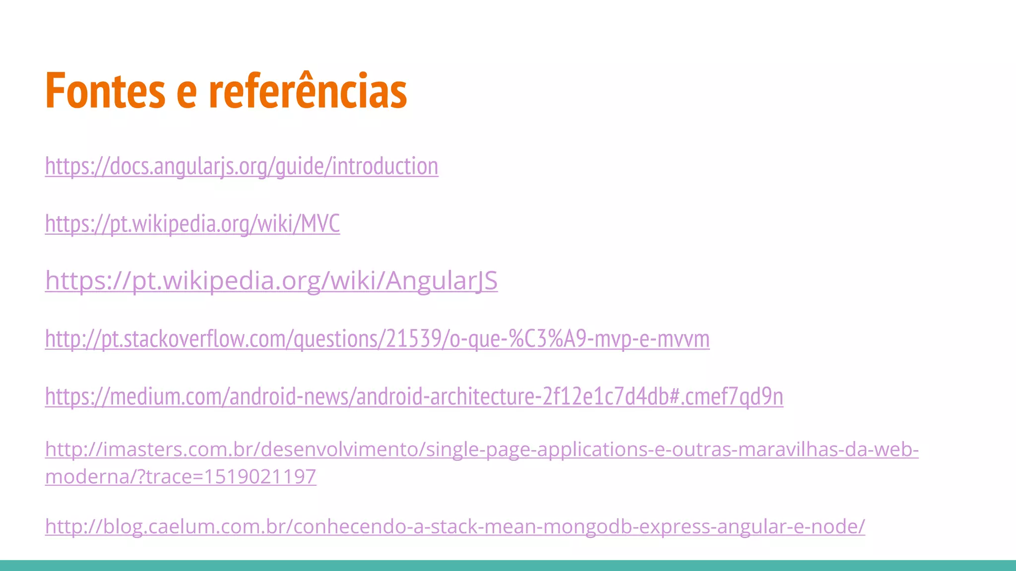 Fontes e referências https://docs.angularjs.org/guide/introduction https://pt.wikipedia.org/wiki/MVC https://pt.wikipedia.org/wiki/AngularJS http://pt.stackoverflow.com/questions/21539/o-que-%C3%A9-mvp-e-mvvm https://medium.com/android-news/android-architecture-2f12e1c7d4db#.cmef7qd9n http://imasters.com.br/desenvolvimento/single-page-applications-e-outras-maravilhas-da-web- moderna/?trace=1519021197 http://blog.caelum.com.br/conhecendo-a-stack-mean-mongodb-express-angular-e-node/ 
