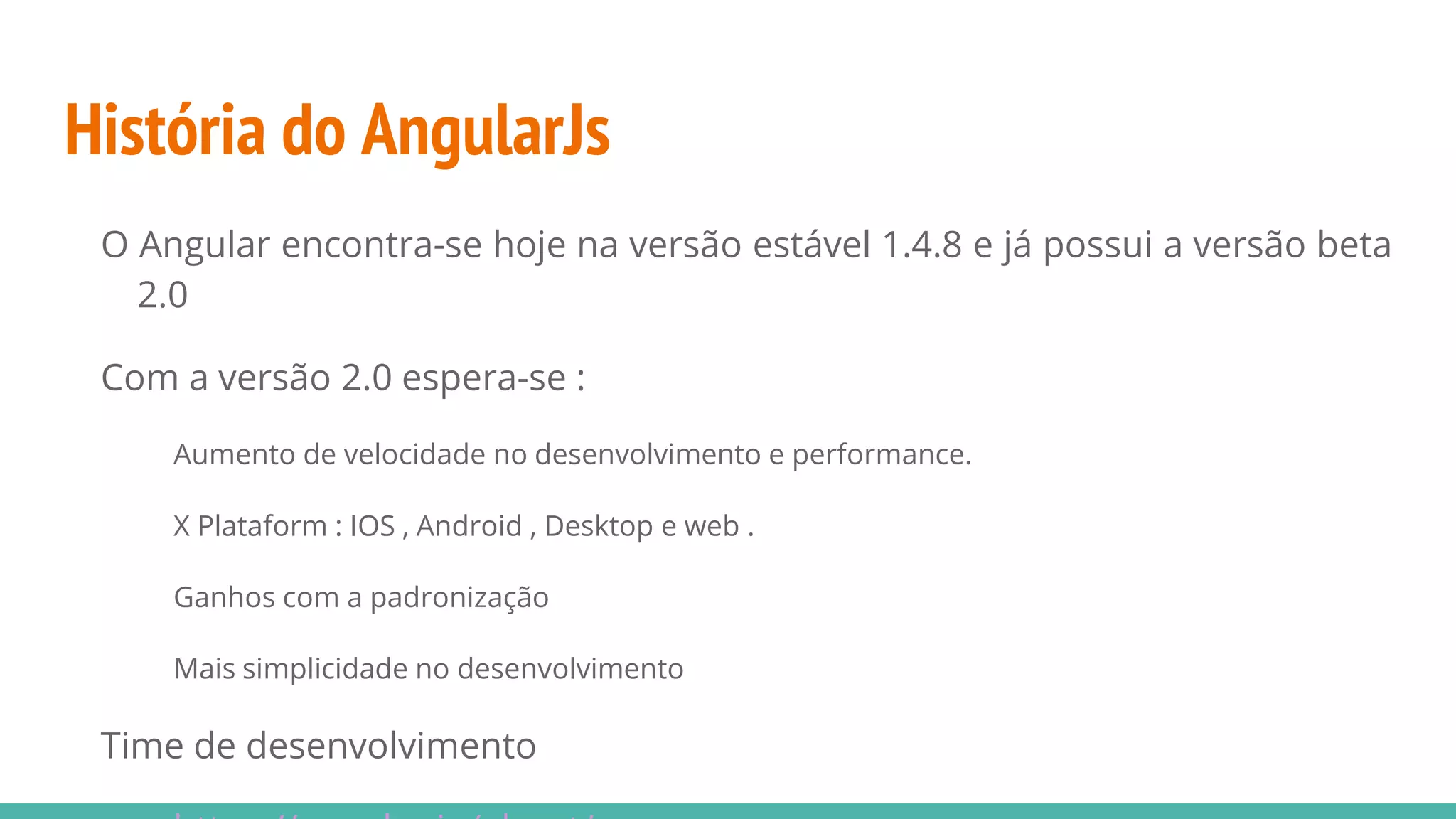 História do AngularJs O Angular encontra-se hoje na versão estável 1.4.8 e já possui a versão beta 2.0 Com a versão 2.0 espera-se : Aumento de velocidade no desenvolvimento e performance. X Plataform : IOS , Android , Desktop e web . Ganhos com a padronização Mais simplicidade no desenvolvimento Time de desenvolvimento 