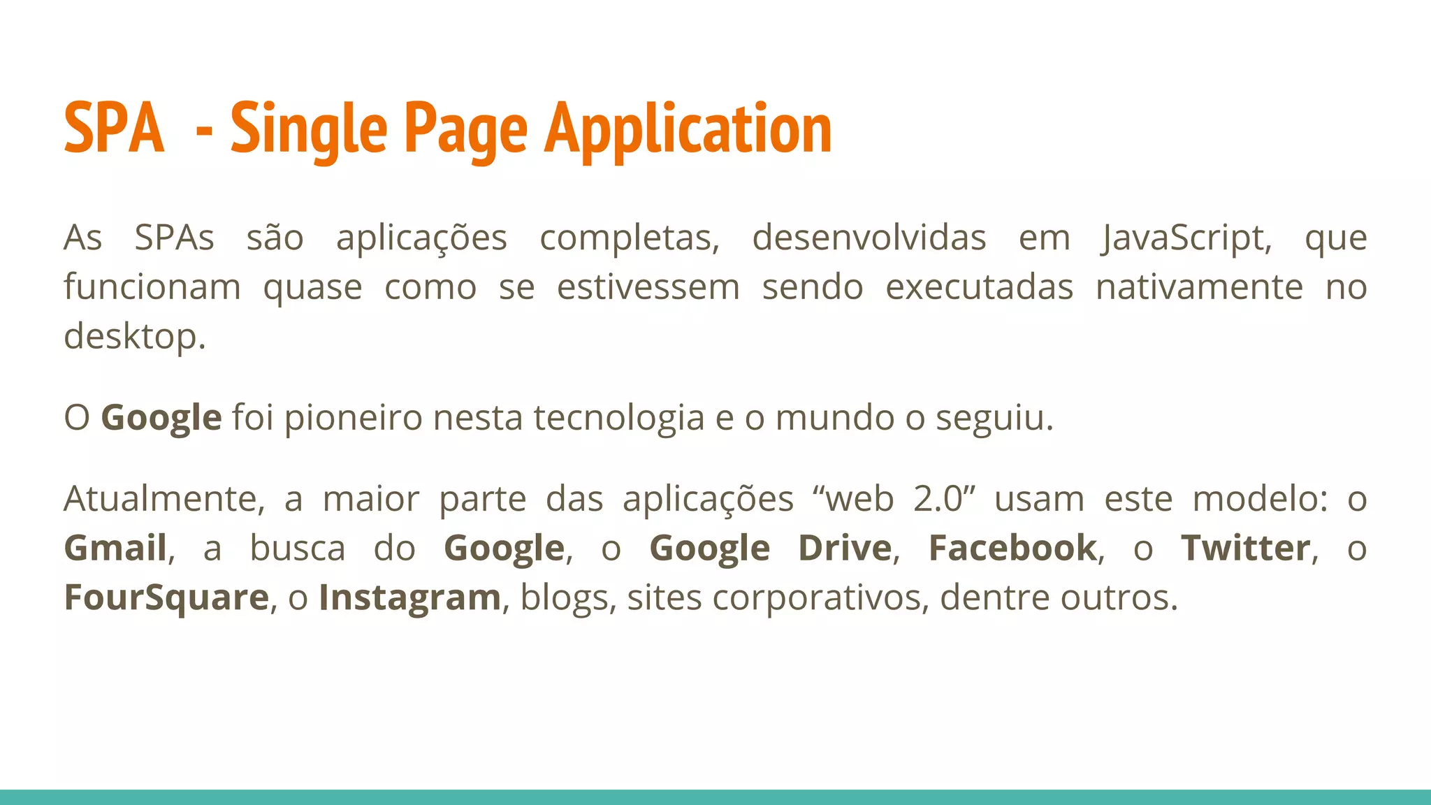 SPA - Single Page Application As SPAs são aplicações completas, desenvolvidas em JavaScript, que funcionam quase como se estivessem sendo executadas nativamente no desktop. O Google foi pioneiro nesta tecnologia e o mundo o seguiu. Atualmente, a maior parte das aplicações “web 2.0” usam este modelo: o Gmail, a busca do Google, o Google Drive, Facebook, o Twitter, o FourSquare, o Instagram, blogs, sites corporativos, dentre outros. 