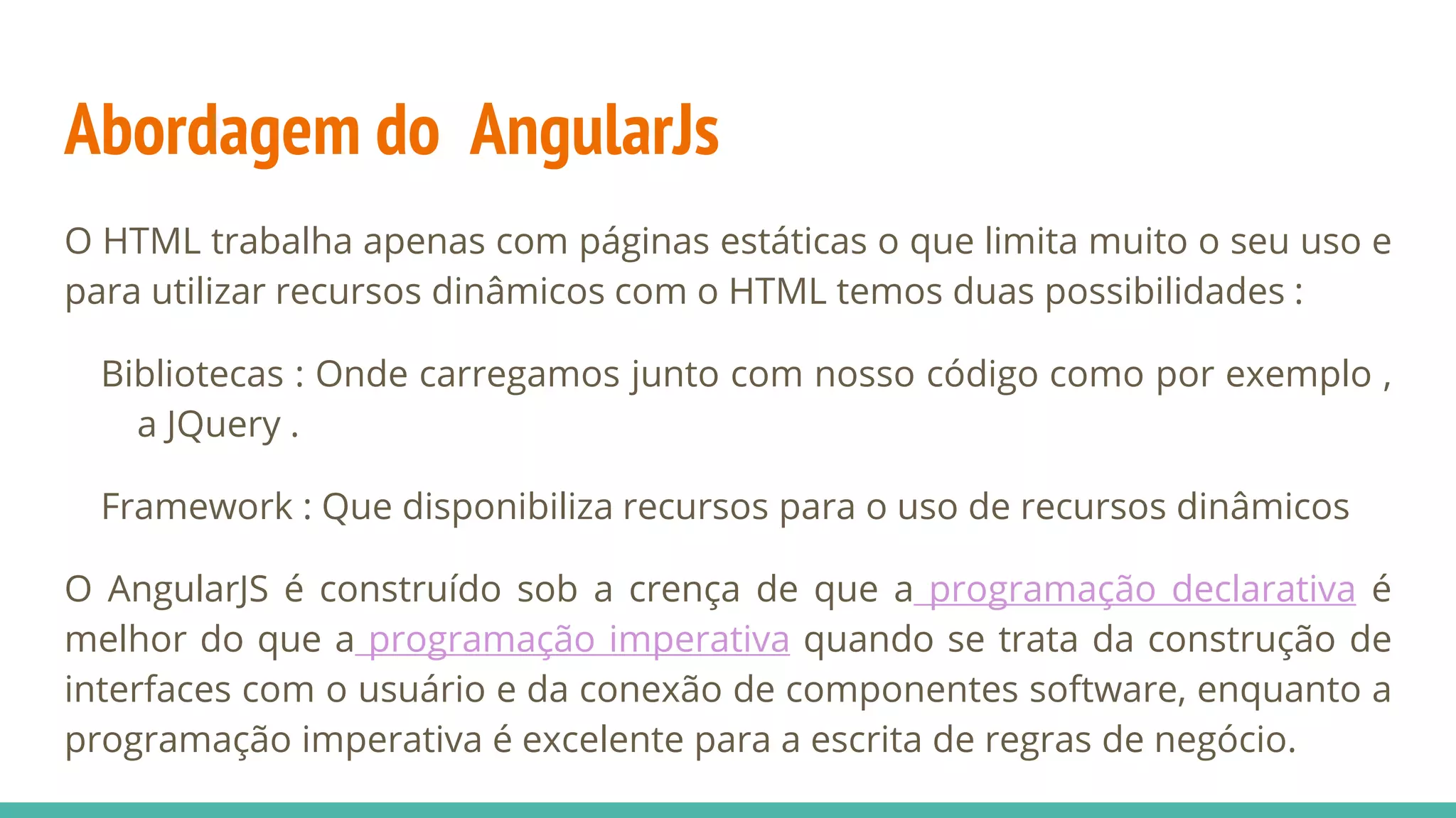 Abordagem do AngularJs O HTML trabalha apenas com páginas estáticas o que limita muito o seu uso e para utilizar recursos dinâmicos com o HTML temos duas possibilidades : Bibliotecas : Onde carregamos junto com nosso código como por exemplo , a JQuery . Framework : Que disponibiliza recursos para o uso de recursos dinâmicos O AngularJS é construído sob a crença de que a programação declarativa é melhor do que a programação imperativa quando se trata da construção de interfaces com o usuário e da conexão de componentes software, enquanto a programação imperativa é excelente para a escrita de regras de negócio. 