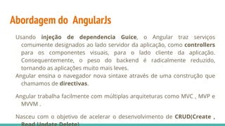 Abordagem do AngularJs
Usando injeção de dependencia Guice, o Angular traz serviços
comumente designados ao lado servidor da aplicação, como controllers
para os componentes visuais, para o lado cliente da aplicação.
Consequentemente, o peso do backend é radicalmente reduzido,
tornando as aplicações muito mais leves.
Angular ensina o navegador nova sintaxe através de uma construção que
chamamos de directivas.
Angular trabalha facilmente com múltiplas arquiteturas como MVC , MVP e
MVVM .
Nasceu com o objetivo de acelerar o desenvolvimento de CRUD(Create ,
 