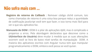Não sofra mais com ...
Registro de retorno de Callback : Remover código clichê comum, tais
como chamadas de retorno é uma coisa boa porque reduz a quantidade
de codificação JavaScript você tem que fazer, e isso torna mais fácil para
ver o que seu aplicativo faz.
Manuseio do DOM : DOM é o pilar de aplicações AJAX, mas é complicado e
propenso a erros. Pela abordagem declarativa que descreve como a
UI(Interface do Usuário) deve mudar à medida que as suas alterações
ocorrem você se livra do baixo nível tarefas de manipulação DOM. A
maioria dos aplicativos escritos com Angular nunca tem que manipular
programaticamente o DOM, embora você possa se você quiser.
 