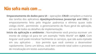 Não sofra mais com ...
Empacotamento de dados para UI : operações CRUD compõem a maioria
das tarefas dos aplicativos Ajax(Asynchronous Javascript and XML). O
empacotamento feito pelo Angular padroniza e elimina quase todo
código clichê , permitindo o gerenciamento do fluxo geral da aplicação,
em vez de todos os detalhes de implementação.
Inicio da aplicação e ambiente : Normalmente você precisa escrever um
monte de código só para ter um exemplo "Hello World" em AJAX. Com
Angular você pode inicializar facilmente os serviços, que são auto-injetado
em seu aplicativo . Isso permite que você comece a desenvolver
rapidamente. Como um bônus, você tem controle total sobre o processo
de inicialização em testes automatizados.
 