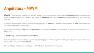 Arquitetura - MVVM
MVVM é uma pequena evolução do MVP em um lado e um retrocesso em outro. Nele o ViewModel não está ciente do que
ocorre no View mas este está ciente do que ocorre no ViewModel. No caso do Model ambos estão cientes do que ocorre em
cada um.
O nome se dá porque ele adiciona propriedades e operações ao Model para atender as necessidades do View, portanto ele cria
um novo modelo para a visualização.
É possível associar vários Views para um ModelView. É comum que os Views sejam definidos de forma declarativa (HTML/CSS,
XAML, etc.).
O data binding é feito entre o View e o ViewModel.
Com este padrão é possível reduzir a quantidade de código para manter. Algumas automações são possíveis por ter todas as
informações necessárias no ViewModel.
É um padrão que está intimamente ligado ao WPF (Windows Presentation Foundation)
 