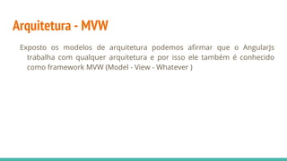 Arquitetura - MVW
Exposto os modelos de arquitetura podemos afirmar que o AngularJs
trabalha com qualquer arquitetura e por isso ele também é conhecido
como framework MVW (Model - View - Whatever )
 