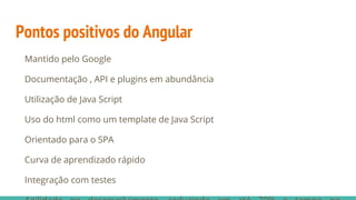 Pontos positivos do Angular
Mantido pelo Google
Documentação , API e plugins em abundância
Utilização de Java Script
Uso do html como um template de Java Script
Orientado para o SPA
Curva de aprendizado rápido
Integração com testes
 