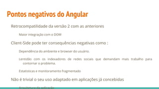 Pontos negativos do Angular
Retrocompatilidade da versão 2 com as anteriores
Maior integração com o DOM
Client-Side pode ter consequências negativas como :
Dependência do ambiente e browser do usuário.
Lentidão com os indexadores de redes sociais que demandam mais trabalho para
contornar o problema.
Estatisticas e monitoramento fragmentado
Não é trivial o seu uso adaptado em aplicações já concebidas
Arquitetura da aplicação
 