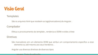 Visão Geral
Templates
São os arquivos html que recebem as tags(marcadores) do Angular .
Compilador
Efetua o processamento do template , renderiza o DOM e exibe a View
Diretivas
São marcadores em um elemento DOM que atribui um comportamento especifico a esse
elemento ou até mesmo aos seus herdeiros .
Angular usa diversas diretivas de diversos tipos
ng-app : Trata da aplicação
 