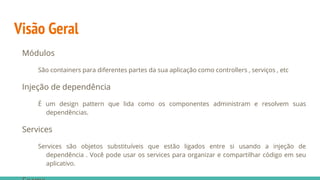 Visão Geral
Módulos
São containers para diferentes partes da sua aplicação como controllers , serviços , etc
Injeção de dependência
É um design pattern que lida como os componentes administram e resolvem suas
dependências.
Services
Services são objetos substituíveis que estão ligados entre si usando a injeção de
dependência . Você pode usar os services para organizar e compartilhar código em seu
aplicativo.
 