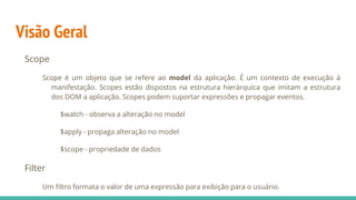 Visão Geral
Scope
Scope é um objeto que se refere ao model da aplicação. É um contexto de execução à
manifestação. Scopes estão dispostos na estrutura hierárquica que imitam a estrutura
dos DOM a aplicação. Scopes podem suportar expressões e propagar eventos.
$watch - observa a alteração no model
$apply - propaga alteração no model
$scope - propriedade de dados
Filter
Um filtro formata o valor de uma expressão para exibição para o usuário.
 