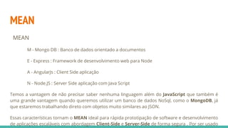 MEAN
MEAN
M - Mongo DB : Banco de dados orientado a documentos
E - Express : Framework de desenvolvimento web para Node
A - AngularJs : Client Side aplicação
N - Node.JS : Server Side aplicação com Java Script
Temos a vantagem de não precisar saber nenhuma linguagem além do JavaScript que também é
uma grande vantagem quando queremos utilizar um banco de dados NoSql, como o MongoDB, já
que estaremos trabalhando direto com objetos muito similares ao JSON.
Essas características tornam o MEAN ideal para rápida prototipação de software e desenvolvimento
de aplicações escaláveis com abordagem Client-Side e Server-Side de forma segura . Por ser usado
 
